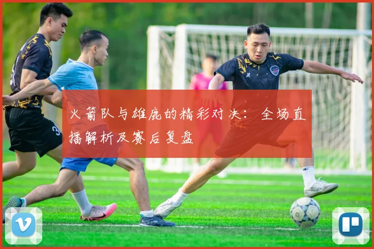 火箭队与雄鹿的精彩对决:全场直播解析及赛后复盘