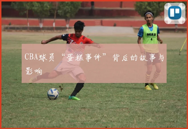 CBA球员“蛋糕事件”背后的故事与影响