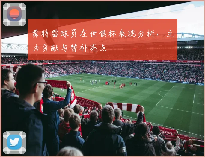 蒙特雷球员在世俱杯表现分析,主力贡献与替补亮点