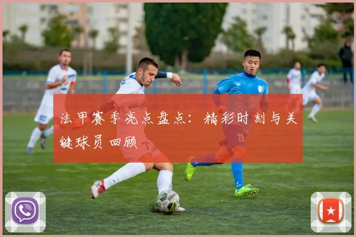 法甲赛季亮点盘点:精彩时刻与关键球员回顾