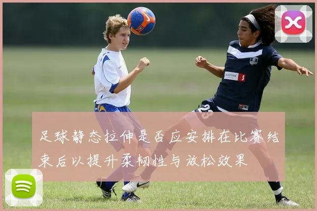 足球静态拉伸是否应安排在比赛结束后以提升柔韧性与放松效果