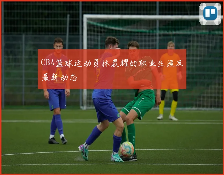 CBA篮球运动员林晨耀的职业生涯及最新动态